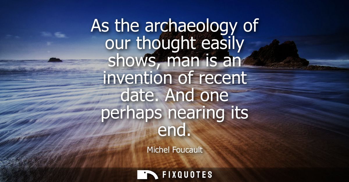 As the archaeology of our thought easily shows, man is an invention of recent date. And one perhaps nearing its end