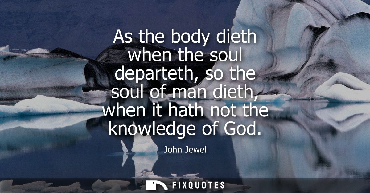 As the body dieth when the soul departeth, so the soul of man dieth, when it hath not the knowledge of God