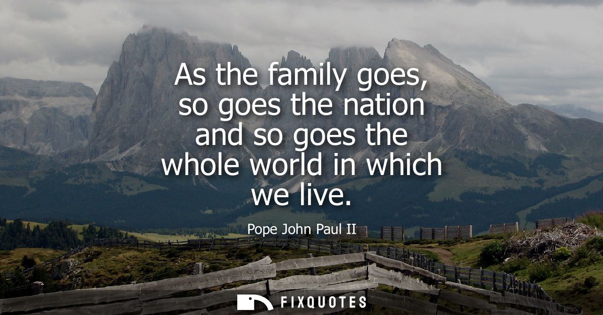 As the family goes, so goes the nation and so goes the whole world in which we live