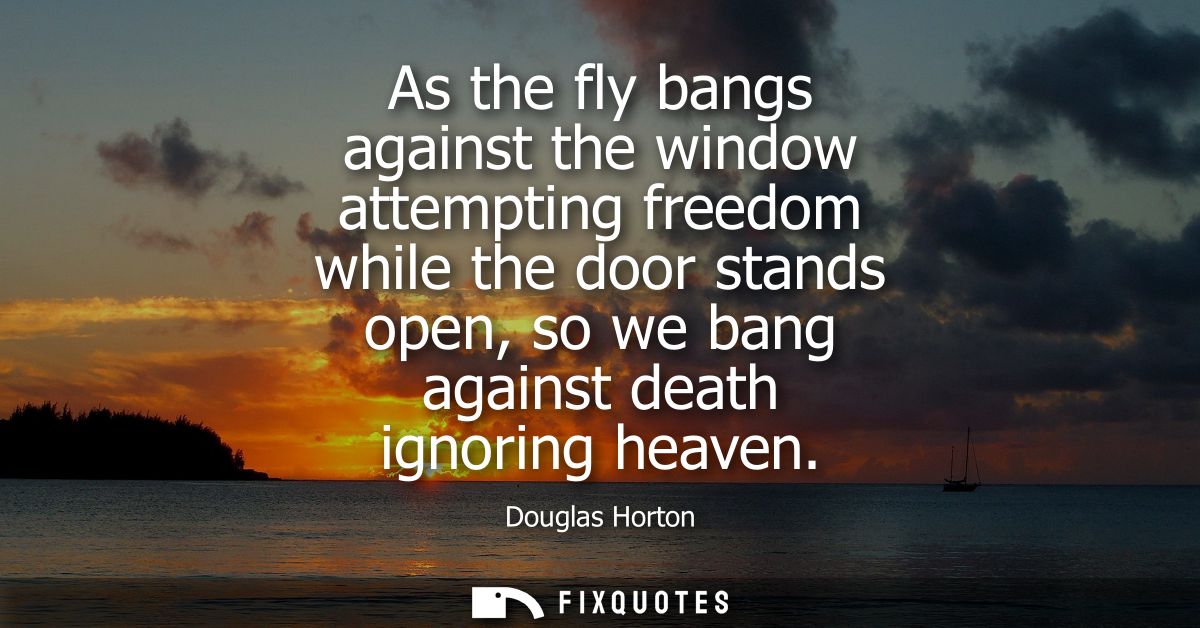 As the fly bangs against the window attempting freedom while the door stands open, so we bang against death ignoring hea