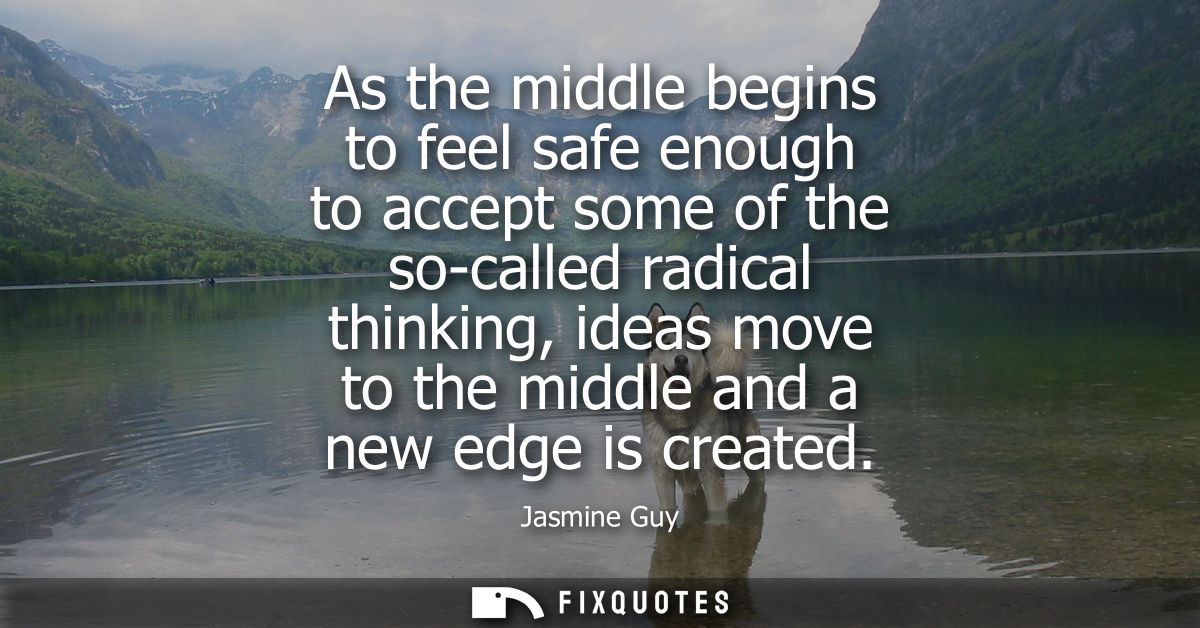 As the middle begins to feel safe enough to accept some of the so-called radical thinking, ideas move to the middle and 