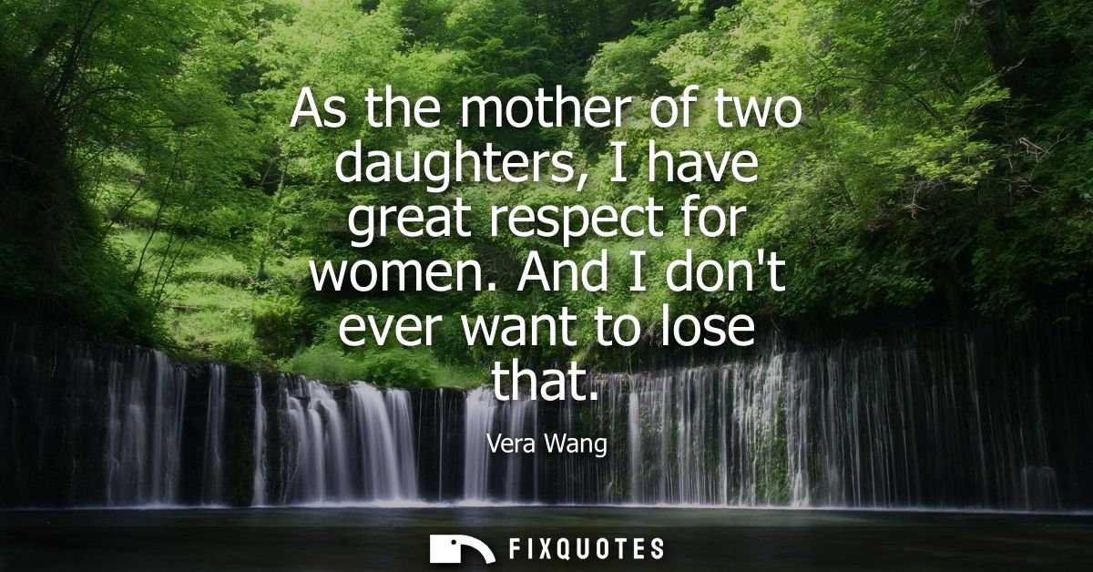 As the mother of two daughters, I have great respect for women. And I dont ever want to lose that