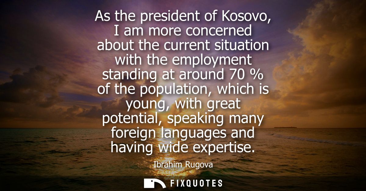 As the president of Kosovo, I am more concerned about the current situation with the employment standing at around 70 % 