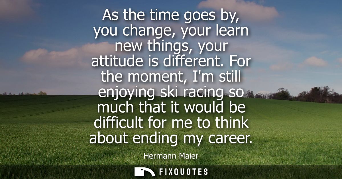 As the time goes by, you change, your learn new things, your attitude is different. For the moment, Im still enjoying sk
