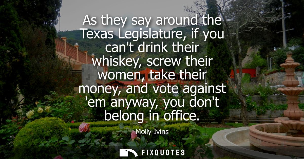 As they say around the Texas Legislature, if you cant drink their whiskey, screw their women, take their money, and vote