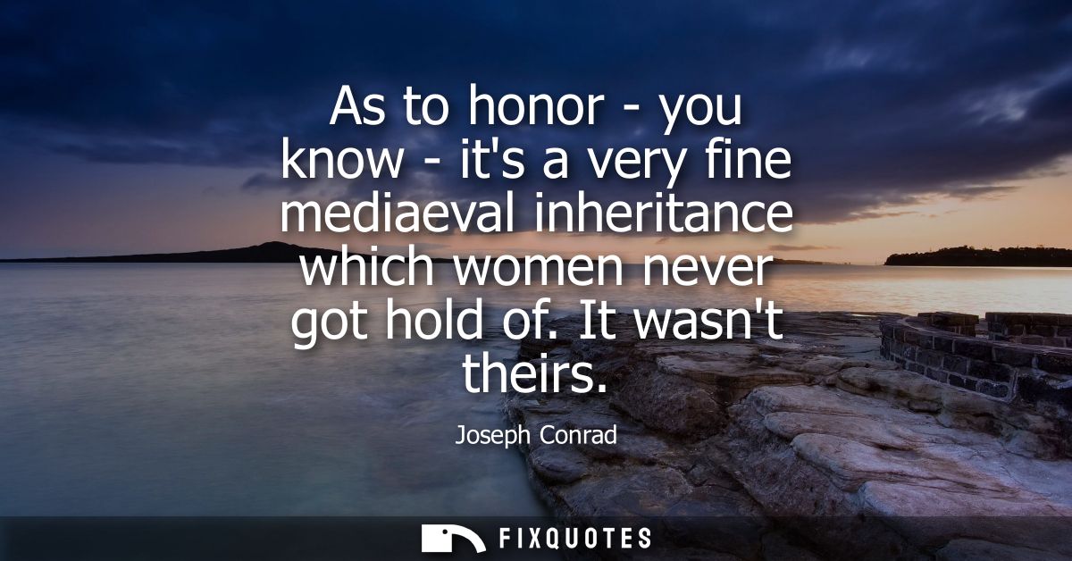 As to honor - you know - its a very fine mediaeval inheritance which women never got hold of. It wasnt theirs