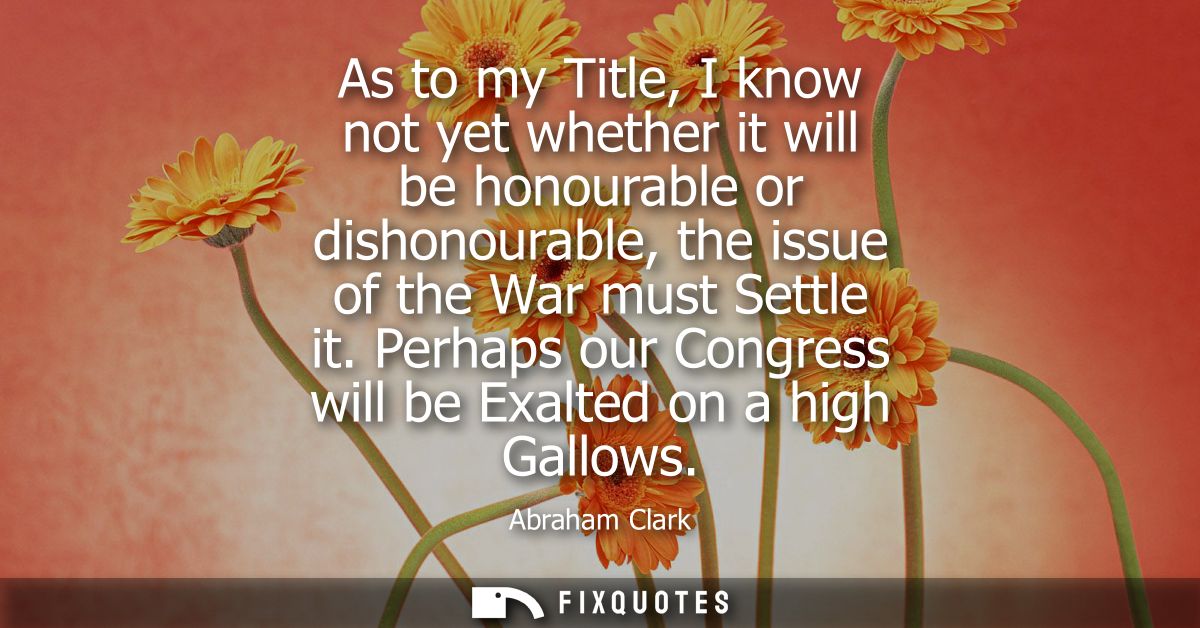 As to my Title, I know not yet whether it will be honourable or dishonourable, the issue of the War must Settle it.
