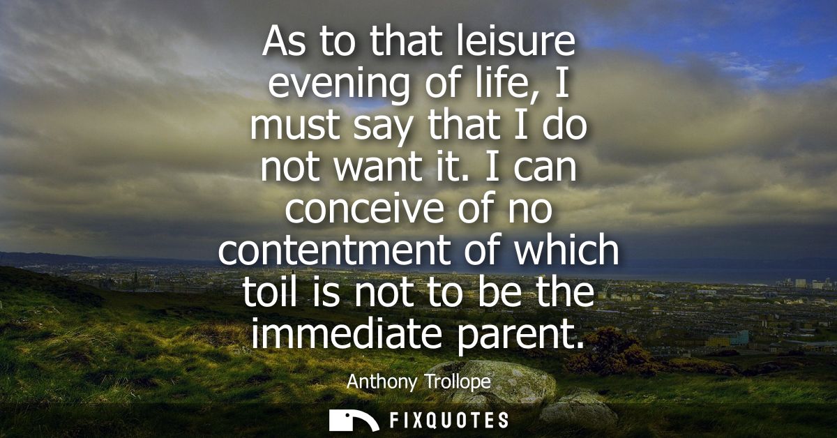 As to that leisure evening of life, I must say that I do not want it. I can conceive of no contentment of which toil is 