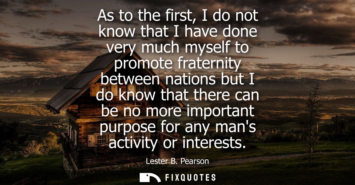 As to the first, I do not know that I have done very much myself to promote fraternity between nations but I do know tha