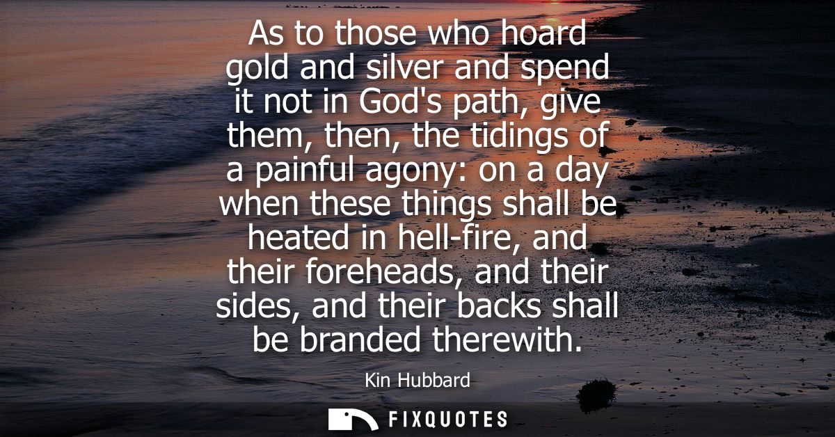 As to those who hoard gold and silver and spend it not in Gods path, give them, then, the tidings of a painful agony: on