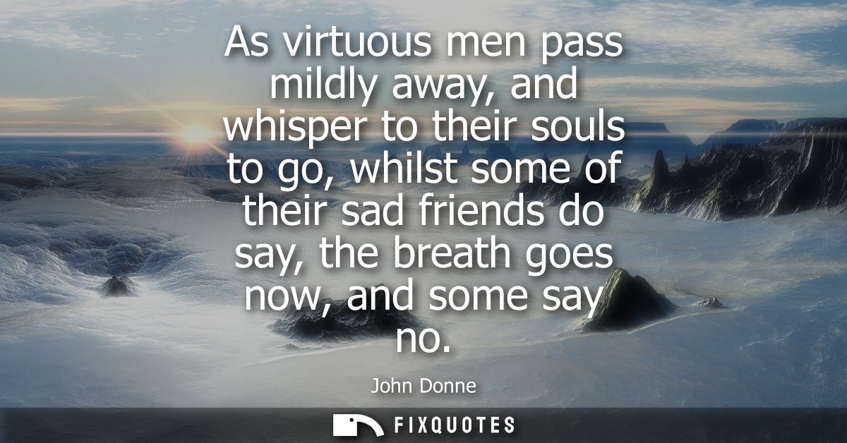 As virtuous men pass mildly away, and whisper to their souls to go, whilst some of their sad friends do say, the breath 