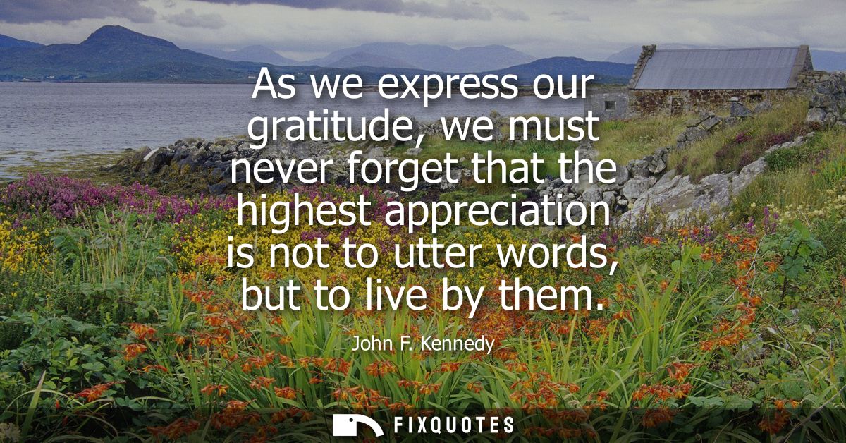 As we express our gratitude, we must never forget that the highest appreciation is not to utter words, but to live by th
