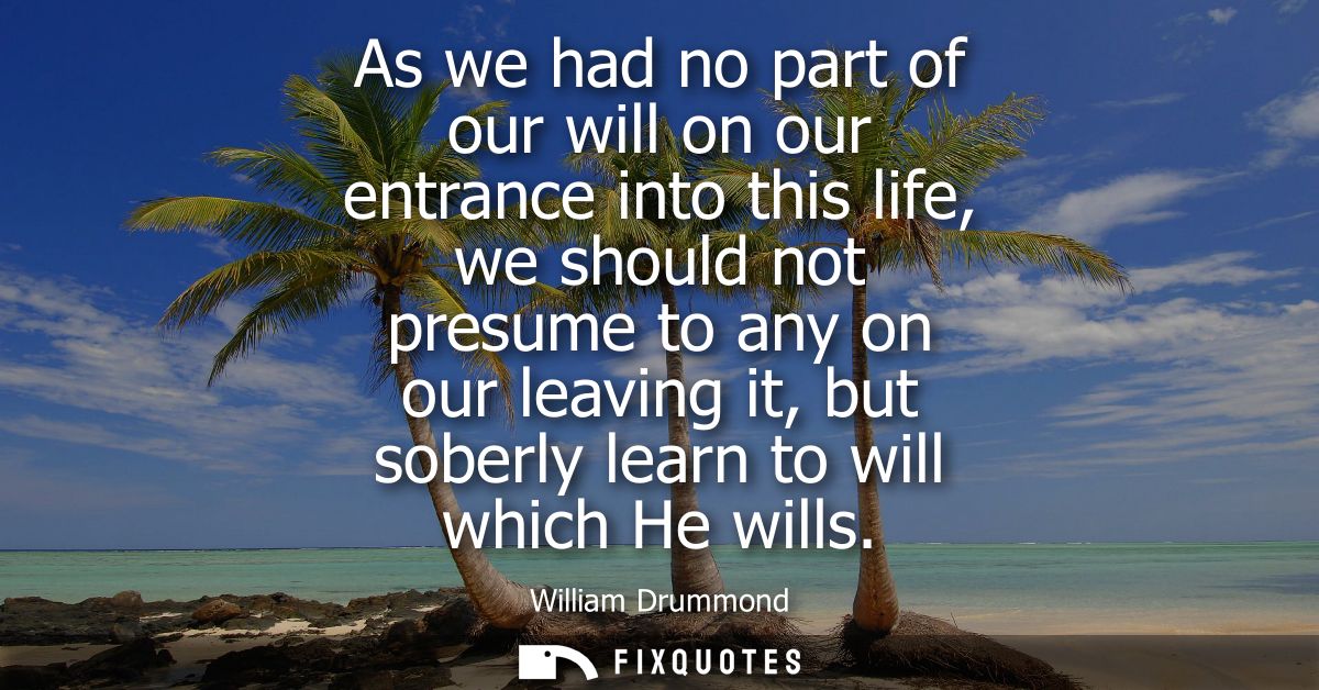 As we had no part of our will on our entrance into this life, we should not presume to any on our leaving it, but soberl