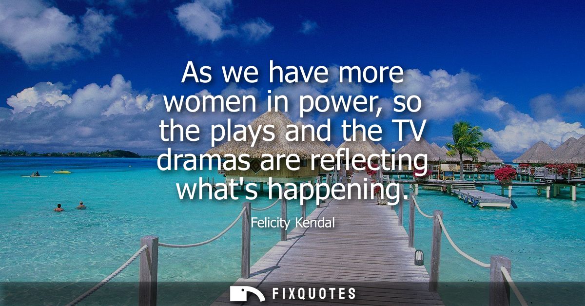 As we have more women in power, so the plays and the TV dramas are reflecting whats happening