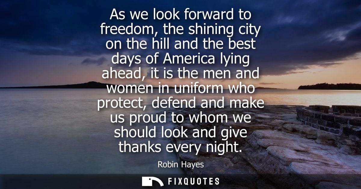 As we look forward to freedom, the shining city on the hill and the best days of America lying ahead, it is the men and 