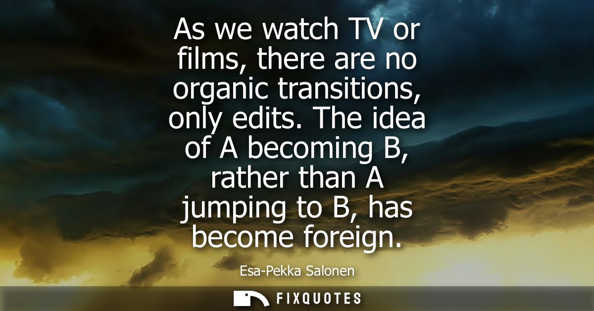As we watch TV or films, there are no organic transitions, only edits. The idea of A becoming B, rather than A jumping t