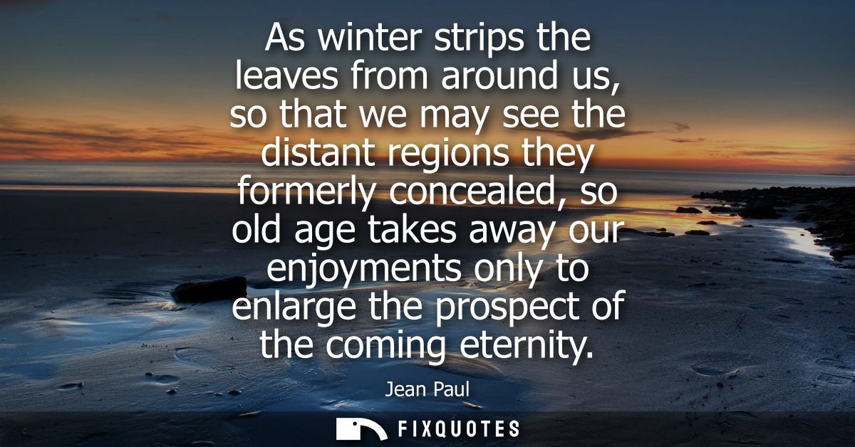 As winter strips the leaves from around us, so that we may see the distant regions they formerly concealed, so old age t