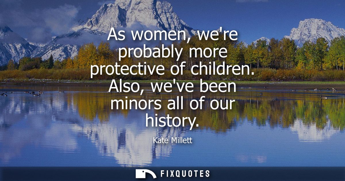 As women, were probably more protective of children. Also, weve been minors all of our history