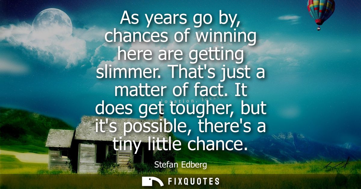 As years go by, chances of winning here are getting slimmer. Thats just a matter of fact. It does get tougher, but its p
