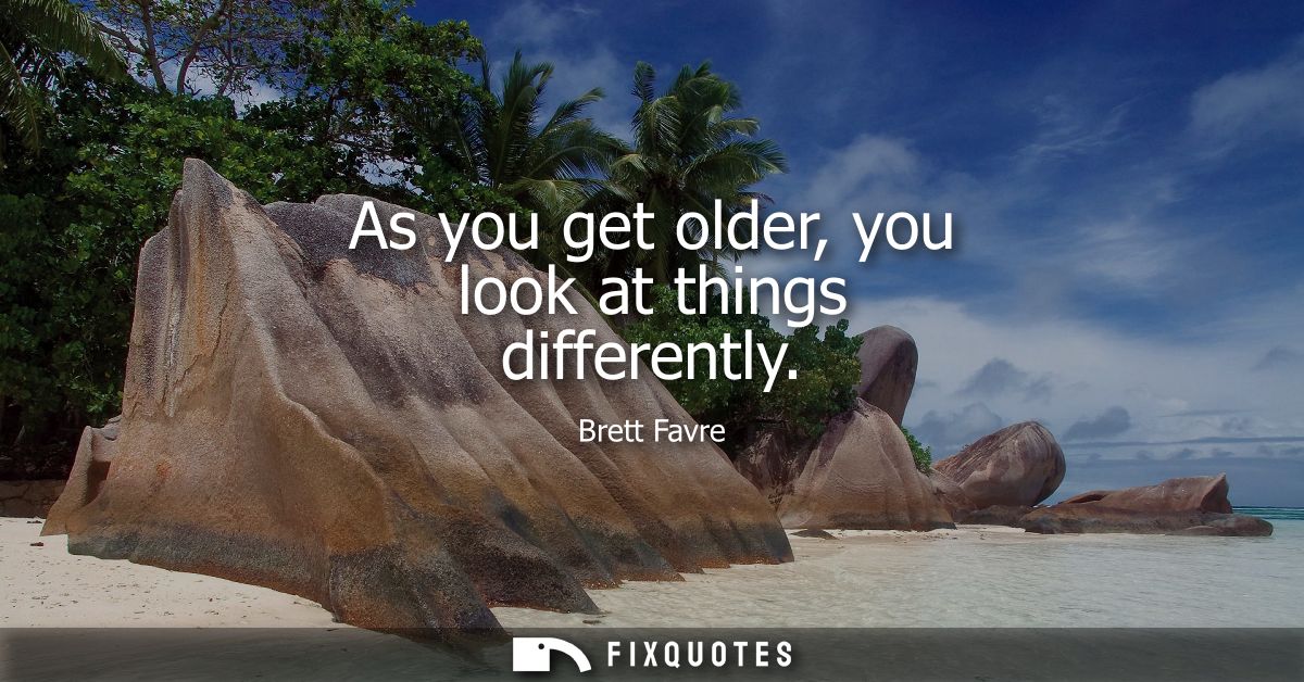 As you get older, you look at things differently