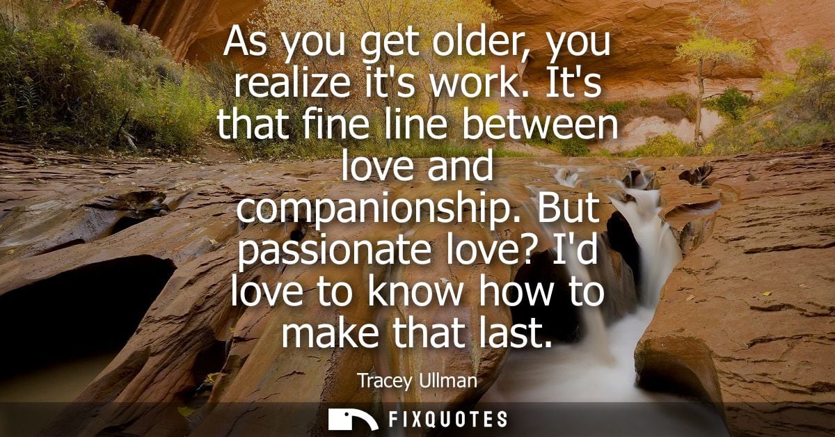 As you get older, you realize its work. Its that fine line between love and companionship. But passionate love? Id love 