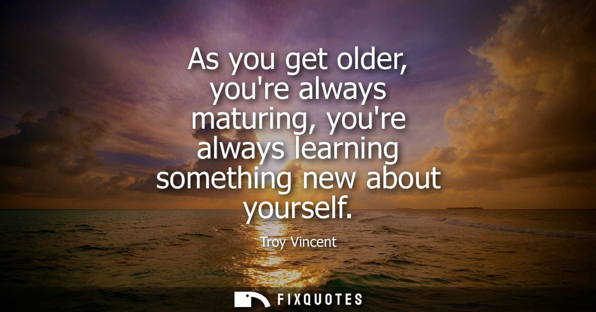 As you get older, youre always maturing, youre always learning something new about yourself