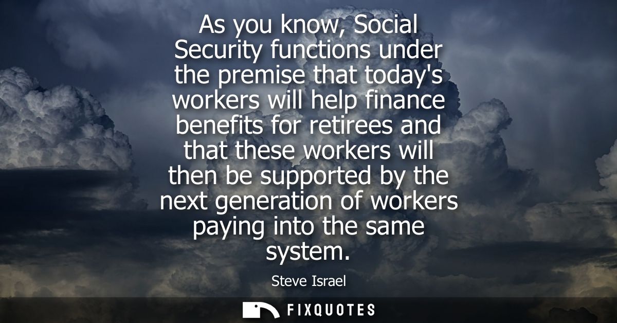 As you know, Social Security functions under the premise that todays workers will help finance benefits for retirees and