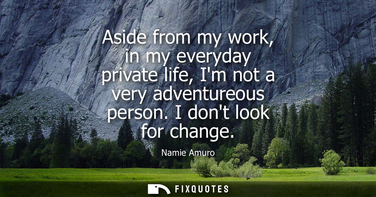 Aside from my work, in my everyday private life, Im not a very adventureous person. I dont look for change