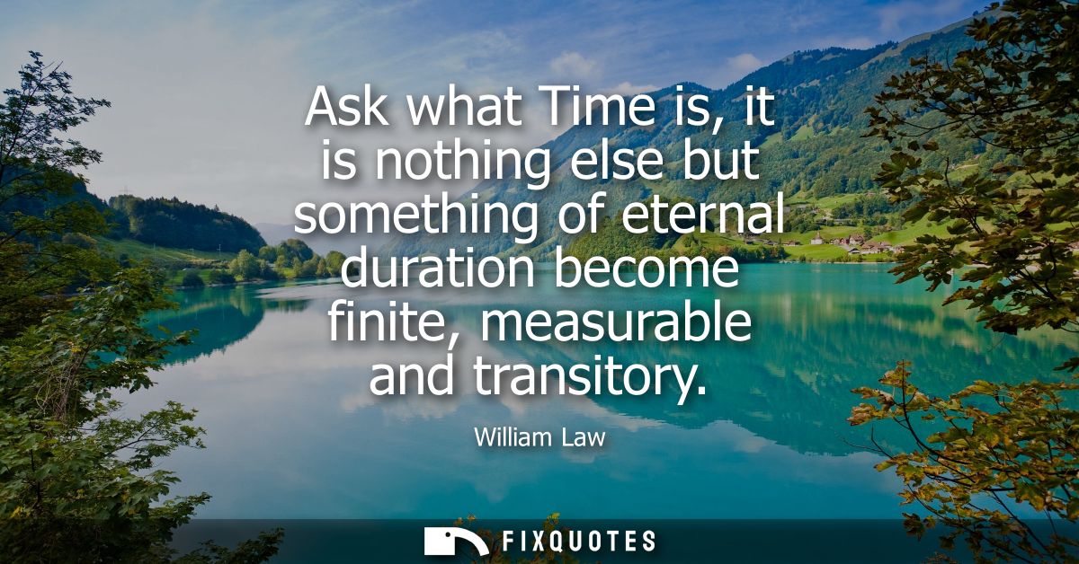Ask what Time is, it is nothing else but something of eternal duration become finite, measurable and transitory