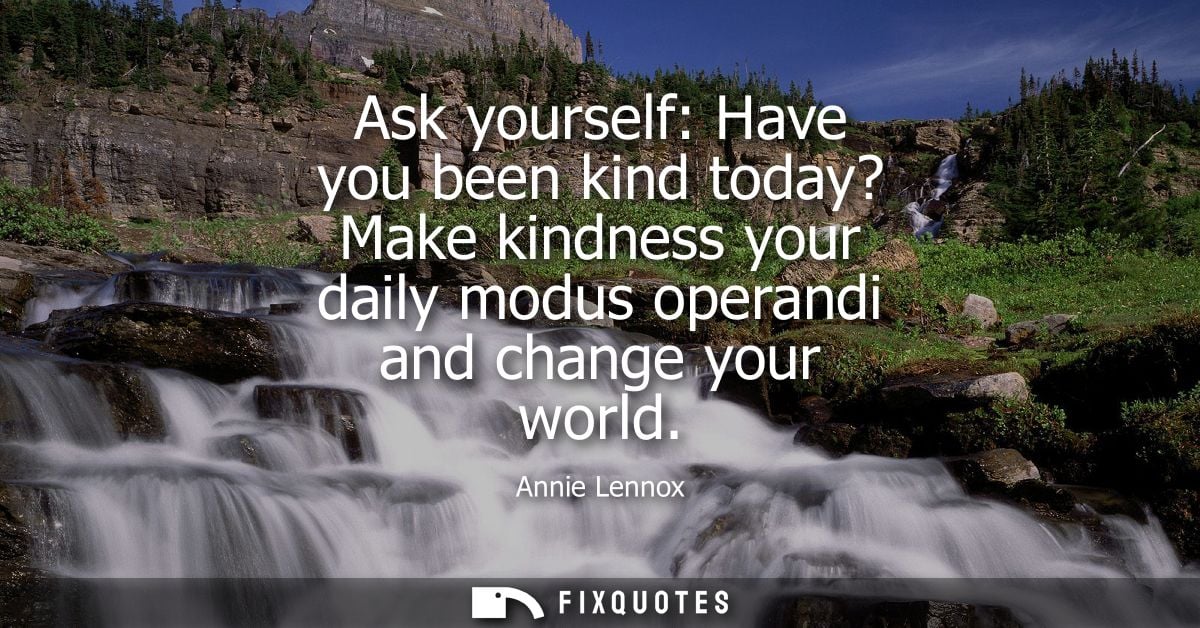 Ask yourself: Have you been kind today? Make kindness your daily modus operandi and change your world