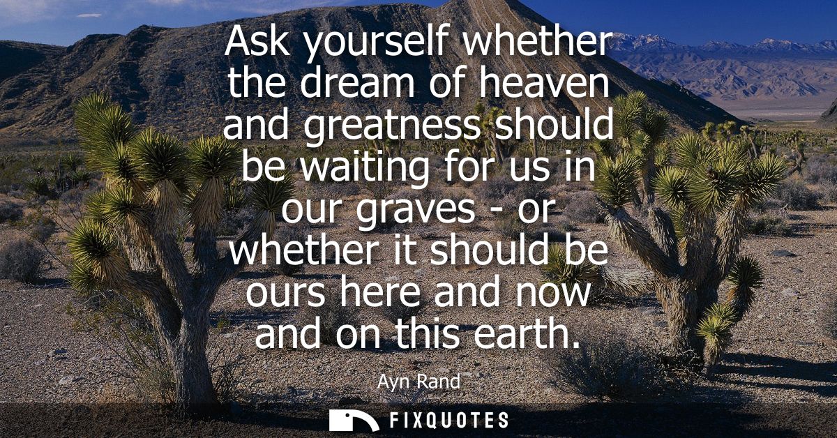 Ask yourself whether the dream of heaven and greatness should be waiting for us in our graves - or whether it should be 