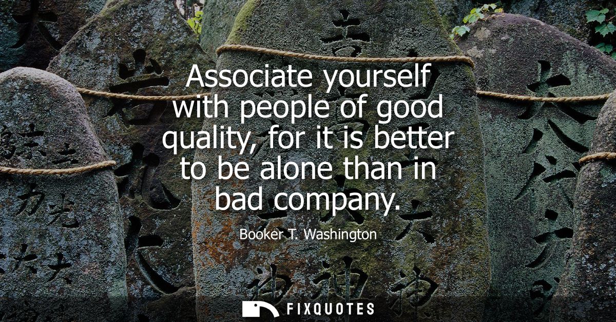 Associate yourself with people of good quality, for it is better to be alone than in bad company