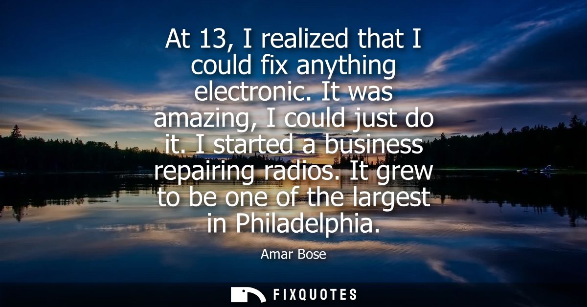 At 13, I realized that I could fix anything electronic. It was amazing, I could just do it. I started a business repairi