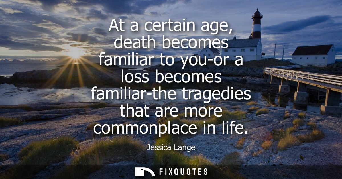 At a certain age, death becomes familiar to you-or a loss becomes familiar-the tragedies that are more commonplace in li