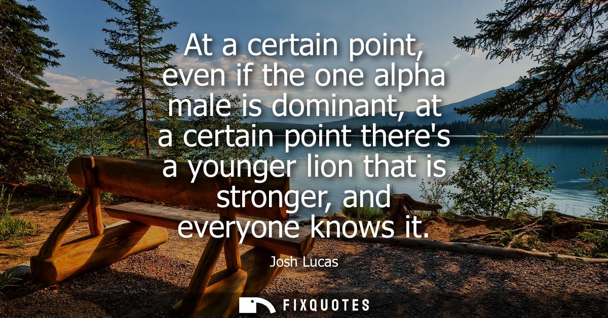At a certain point, even if the one alpha male is dominant, at a certain point theres a younger lion that is stronger, a