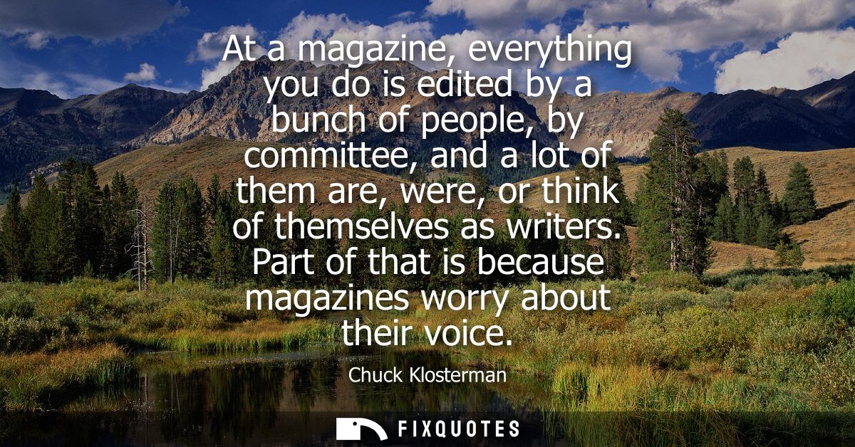 At a magazine, everything you do is edited by a bunch of people, by committee, and a lot of them are, were, or think of 