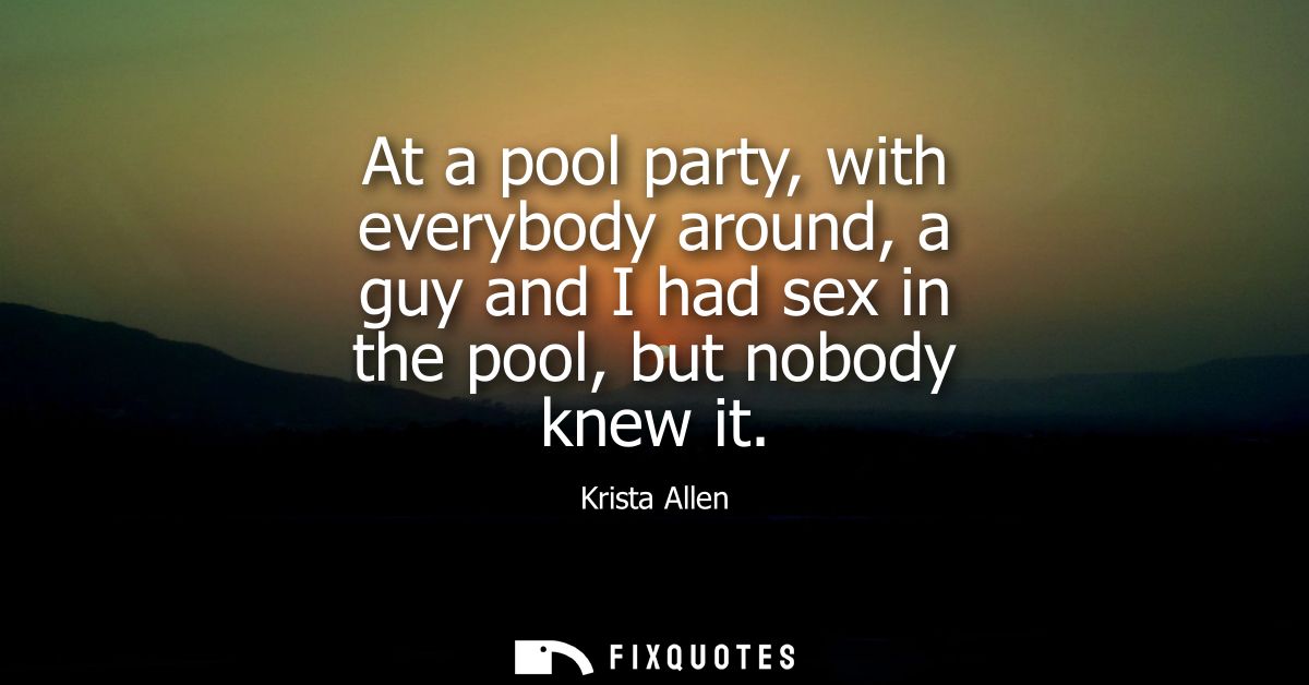 At a pool party, with everybody around, a guy and I had sex in the pool, but nobody knew it