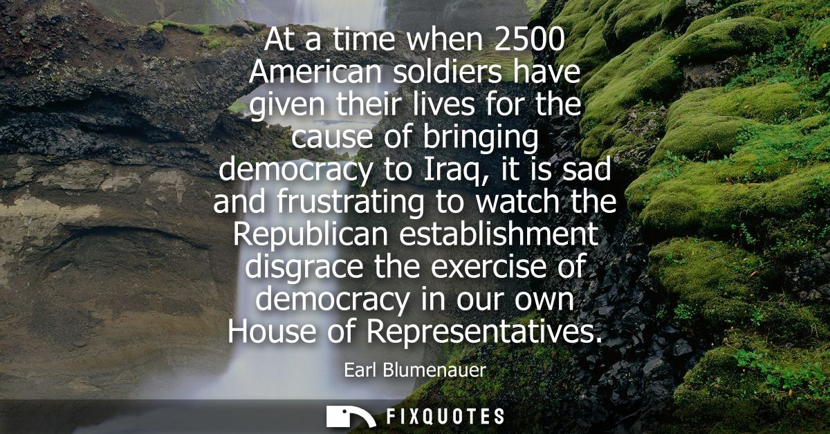 At a time when 2500 American soldiers have given their lives for the cause of bringing democracy to Iraq, it is sad and 