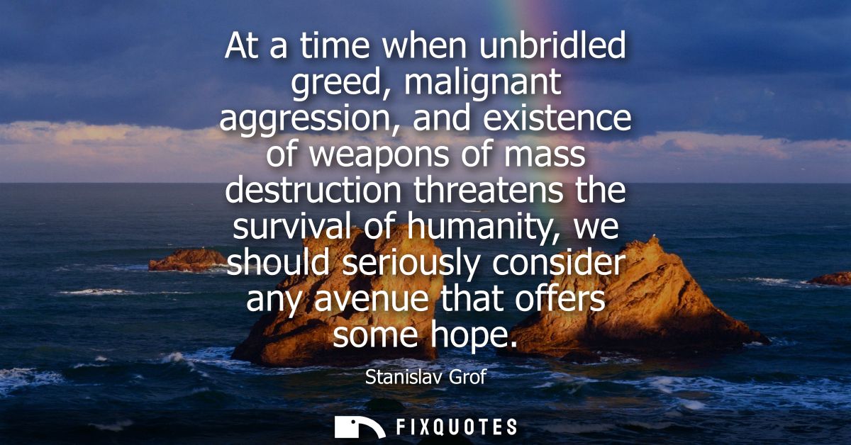 At a time when unbridled greed, malignant aggression, and existence of weapons of mass destruction threatens the surviva