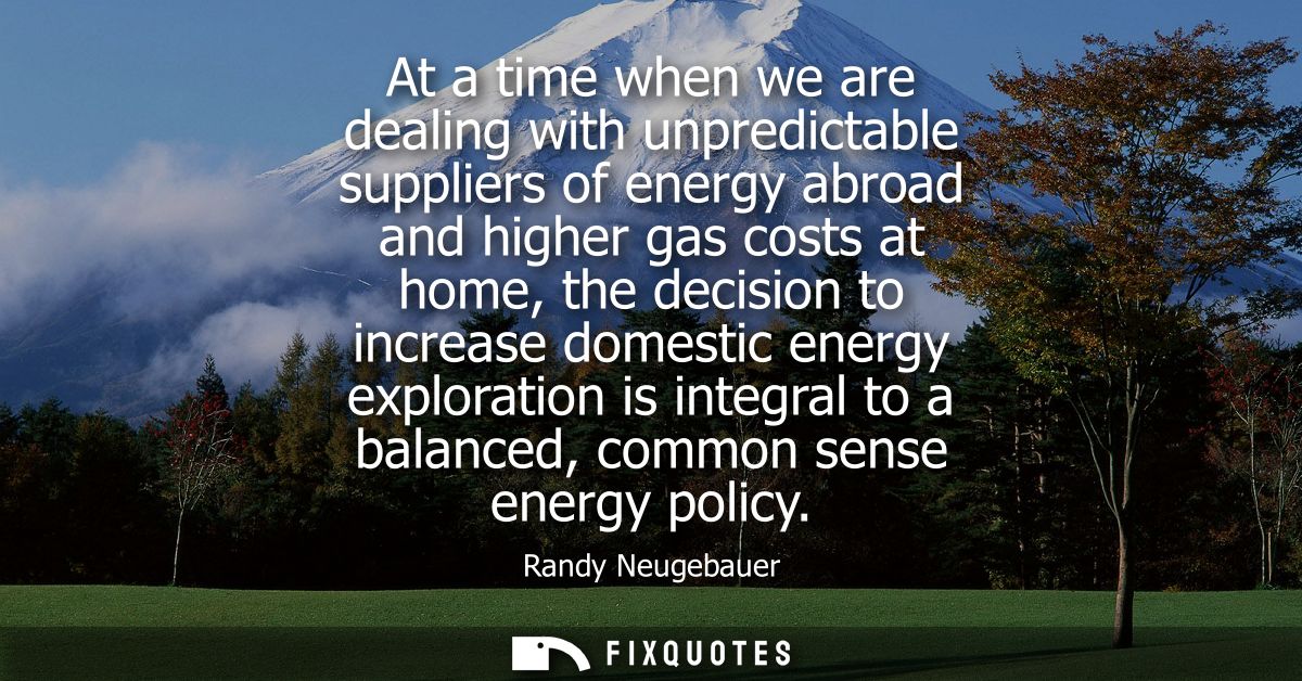 At a time when we are dealing with unpredictable suppliers of energy abroad and higher gas costs at home, the decision t
