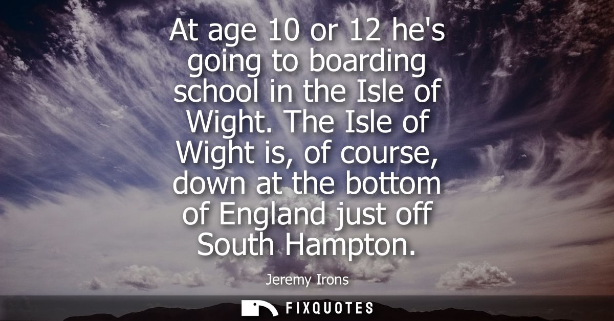 At age 10 or 12 hes going to boarding school in the Isle of Wight. The Isle of Wight is, of course, down at the bottom o