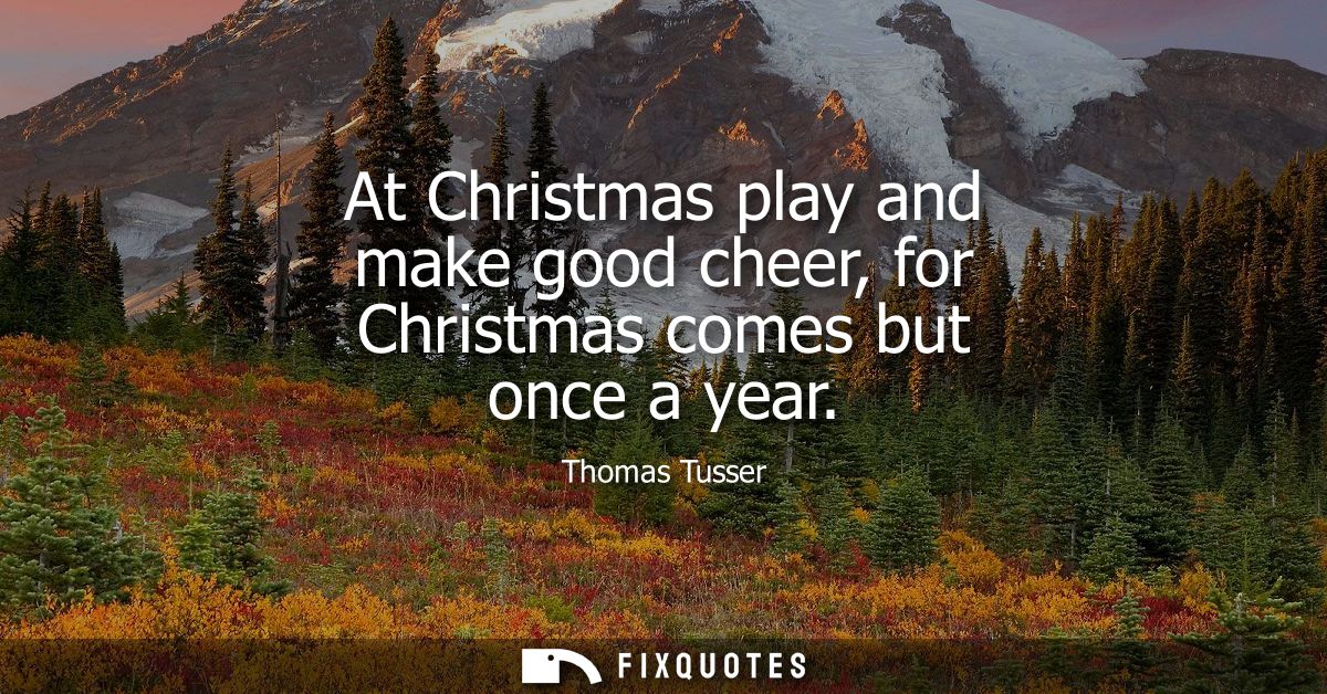 At Christmas play and make good cheer, for Christmas comes but once a year