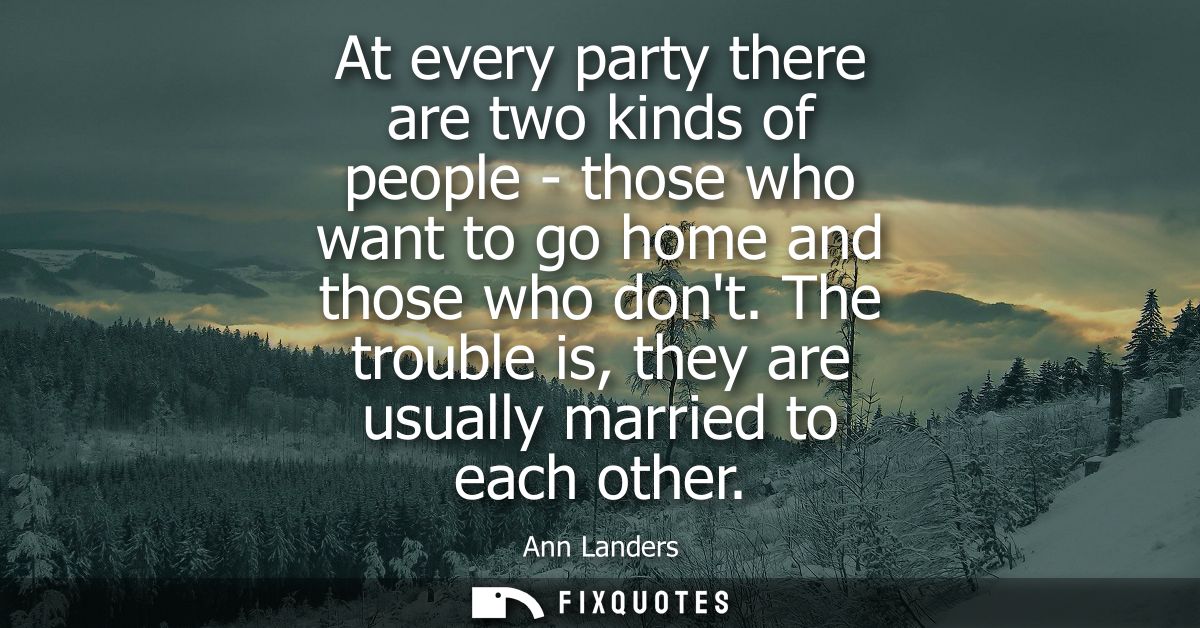 At every party there are two kinds of people - those who want to go home and those who dont. The trouble is, they are us