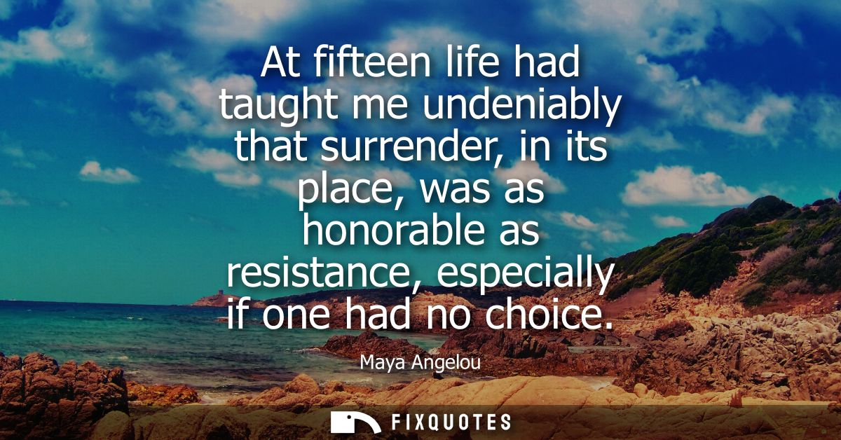 At fifteen life had taught me undeniably that surrender, in its place, was as honorable as resistance, especially if one