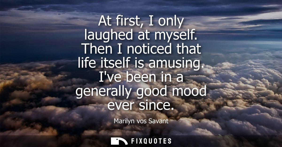 At first, I only laughed at myself. Then I noticed that life itself is amusing. Ive been in a generally good mood ever s
