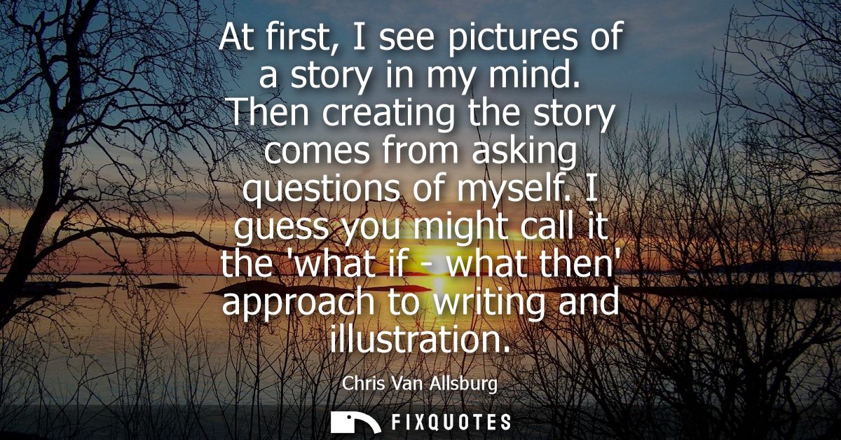 At first, I see pictures of a story in my mind. Then creating the story comes from asking questions of myself.