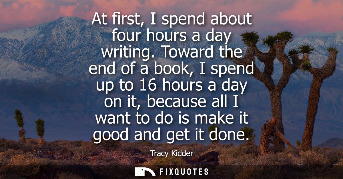 At first, I spend about four hours a day writing. Toward the end of a book, I spend up to 16 hours a day on it, because 