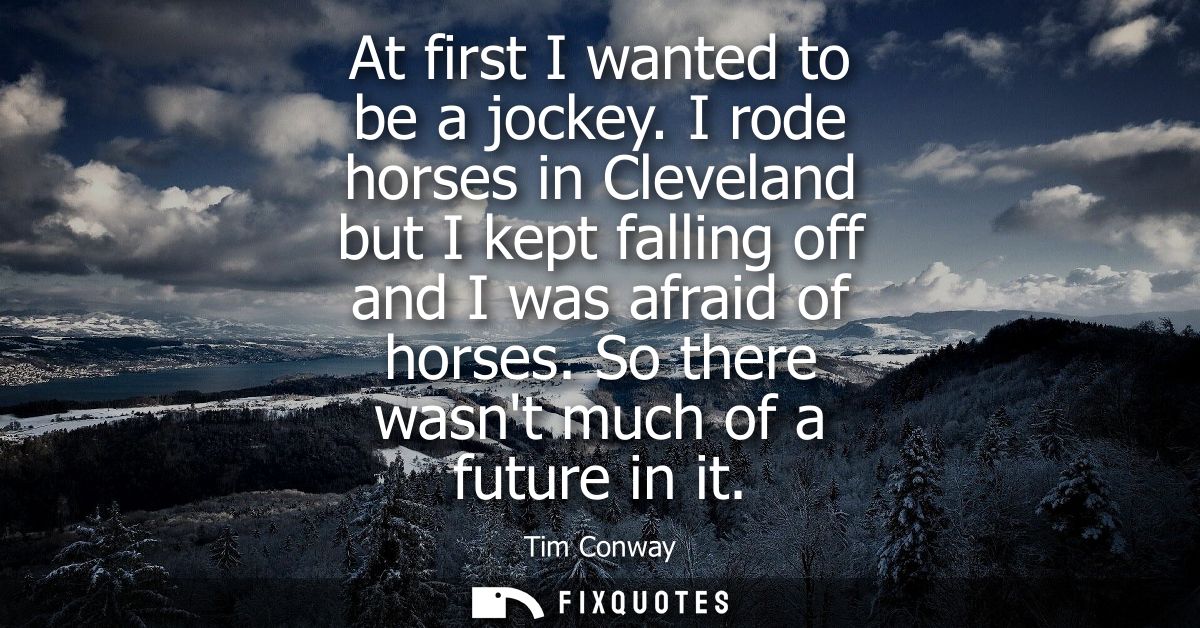 At first I wanted to be a jockey. I rode horses in Cleveland but I kept falling off and I was afraid of horses. So there