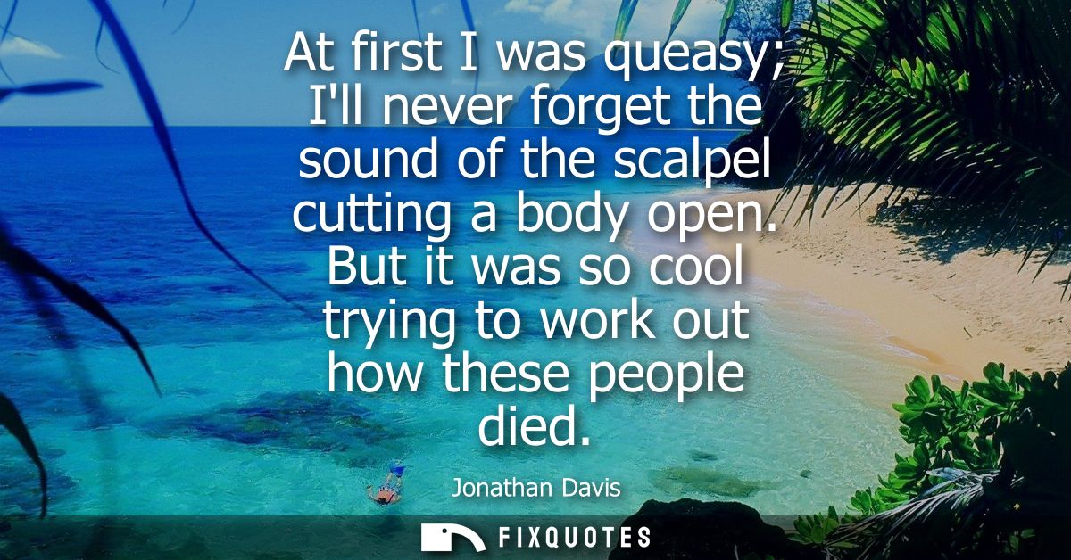 At first I was queasy Ill never forget the sound of the scalpel cutting a body open. But it was so cool trying to work o