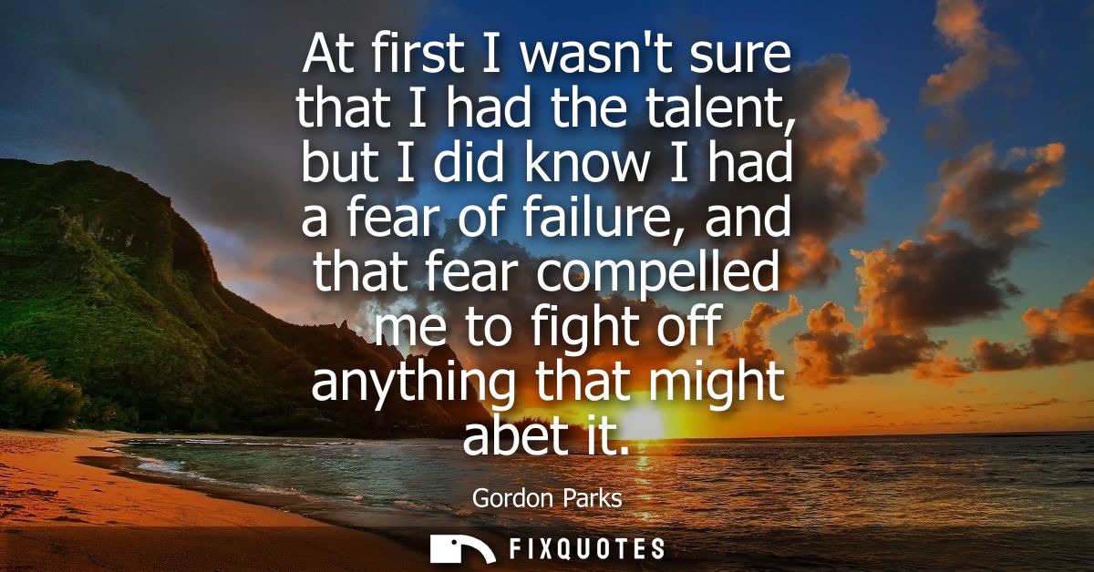 At first I wasnt sure that I had the talent, but I did know I had a fear of failure, and that fear compelled me to fight